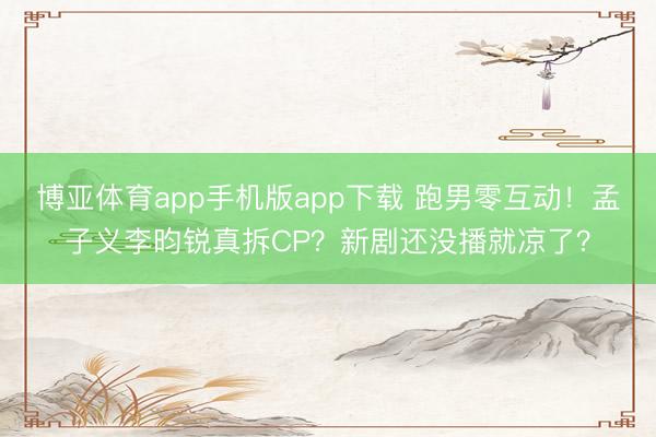 博亚体育app手机版app下载 跑男零互动！孟子义李昀锐真拆CP？新剧还没播就凉了？