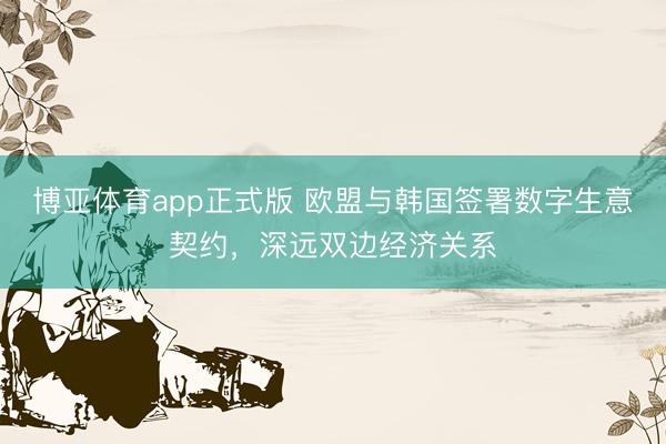 博亚体育app正式版 欧盟与韩国签署数字生意契约，深远双边经济关系