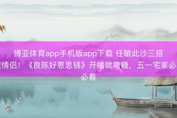 博亚体育app手机版app下载 任敏此沙三搭演情侣！《良陈好意思锦》开播就撒糖，五一宅家必看