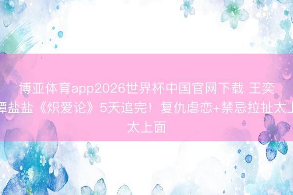 博亚体育app2026世界杯中国官网下载 王奕然谭盐盐《炽爱论》5天追完！复仇虐恋+禁忌拉扯太上面