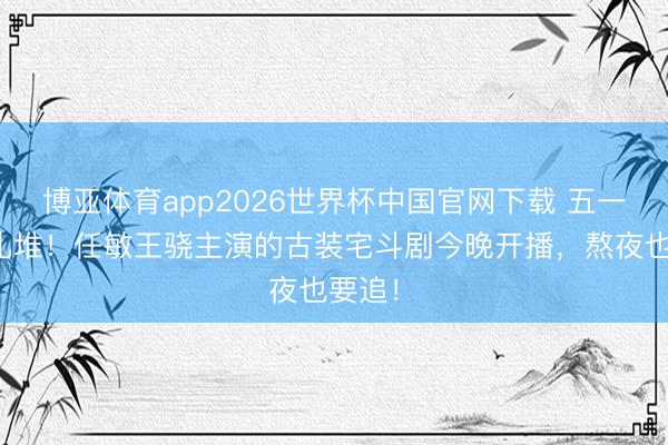 博亚体育app2026世界杯中国官网下载 五一新剧扎堆！任敏王骁主演的古装宅斗剧今晚开播，熬夜也要追！