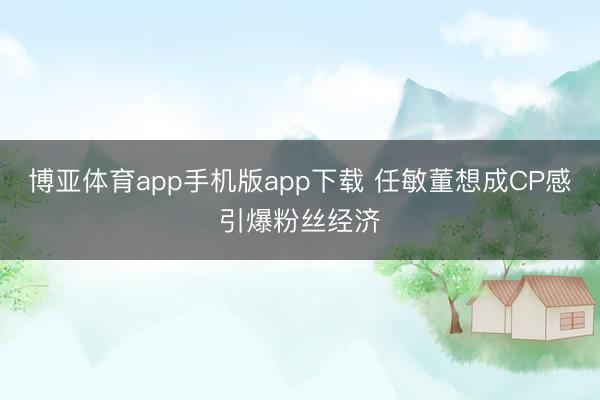 博亚体育app手机版app下载 任敏董想成CP感引爆粉丝经济