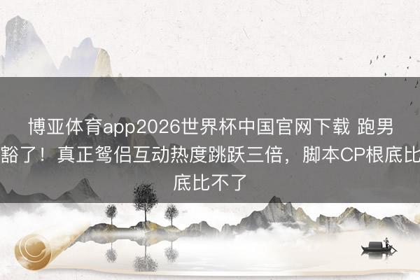 博亚体育app2026世界杯中国官网下载 跑男玩显豁了！真正鸳侣互动热度跳跃三倍，脚本CP根底比不了