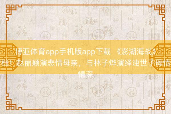 博亚体育app手机版app下载 《澎湖海战》定档！赵丽颖演悲情母亲，与林子烨演绎浊世子母情深