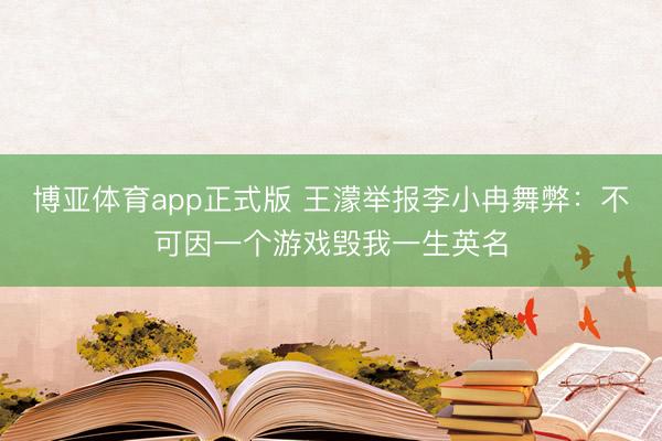 博亚体育app正式版 王濛举报李小冉舞弊：不可因一个游戏毁我一生英名