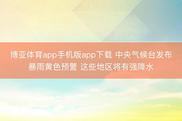 博亚体育app手机版app下载 中央气候台发布暴雨黄色预警 这些地区将有强降水