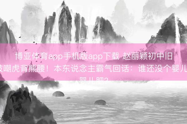 博亚体育app手机版app下载 赵丽颖初中旧照被嘲虎背熊腰！本东说念主霸气回话：谁还没个婴儿肥？