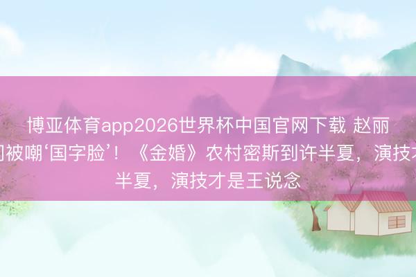 博亚体育app2026世界杯中国官网下载 赵丽颖学生时间被嘲‘国字脸’！《金婚》农村密斯到许半夏，演技才是王说念