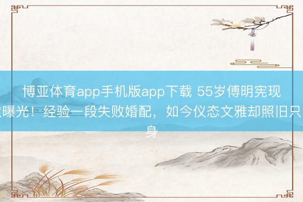 博亚体育app手机版app下载 55岁傅明宪现状曝光！经验一段失败婚配，如今仪态文雅却照旧只身