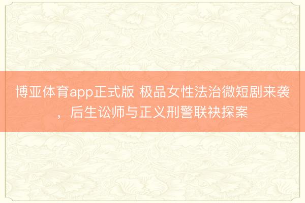 博亚体育app正式版 极品女性法治微短剧来袭，后生讼师与正义刑警联袂探案
