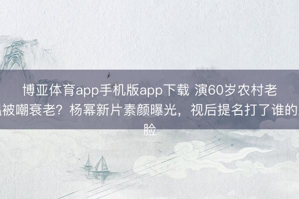 博亚体育app手机版app下载 演60岁农村老媪被嘲衰老？杨幂新片素颜曝光，视后提名打了谁的脸