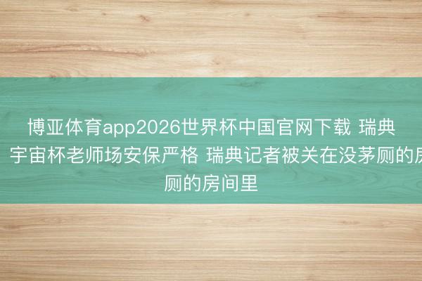 博亚体育app2026世界杯中国官网下载 瑞典媒体：宇宙杯老师场安保严格 瑞典记者被关在没茅厕的房间里