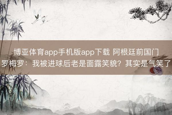 博亚体育app手机版app下载 阿根廷前国门罗梅罗：我被进球后老是面露笑貌？其实是气笑了
