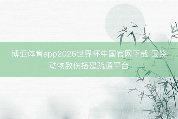 博亚体育app2026世界杯中国官网下载 围绕动物致伤搭建疏通平台