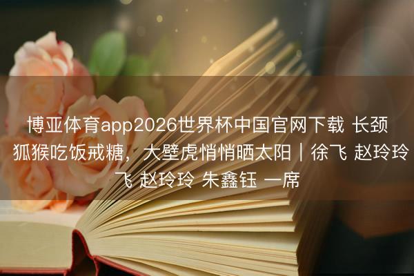 博亚体育app2026世界杯中国官网下载 长颈鹿搬家靠腿，狐猴吃饭戒糖，大壁虎悄悄晒太阳｜徐飞 赵玲玲 朱鑫钰 一席