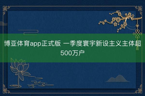 博亚体育app正式版 一季度寰宇新设主义主体超500万户