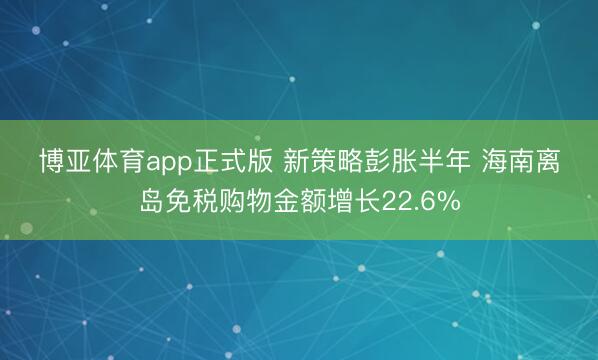 博亚体育app正式版 新策略彭胀半年 海南离岛免税购物金额增长22.6%
