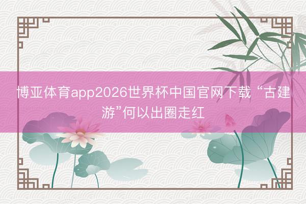 博亚体育app2026世界杯中国官网下载 “古建游”何以出圈走红