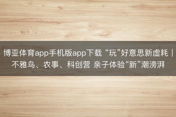 博亚体育app手机版app下载 “玩”好意思新虚耗｜不雅鸟、农事、科创营 亲子体验“新”潮滂湃