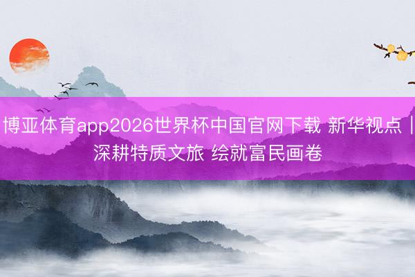 博亚体育app2026世界杯中国官网下载 新华视点｜深耕特质文旅 绘就富民画卷