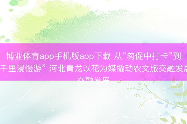 博亚体育app手机版app下载 从“匆促中打卡”到“千里浸慢游” 河北青龙以花为媒撬动农文旅交融发展
