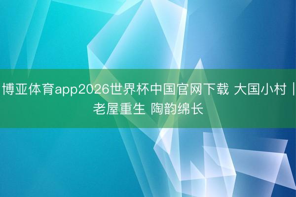 博亚体育app2026世界杯中国官网下载 大国小村｜老屋重生 陶韵绵长