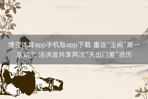 博亚体育app手机版app下载 重返“玉阙”第一东谈主 汤洪波共享两次“天出门差”资历