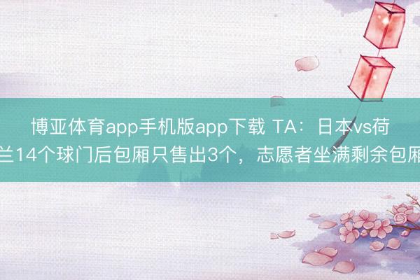 博亚体育app手机版app下载 TA：日本vs荷兰14个球门后包厢只售出3个，志愿者坐满剩余包厢
