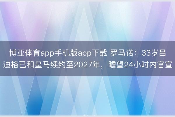 博亚体育app手机版app下载 罗马诺：33岁吕迪格已和皇马续约至2027年，瞻望24小时内官宣