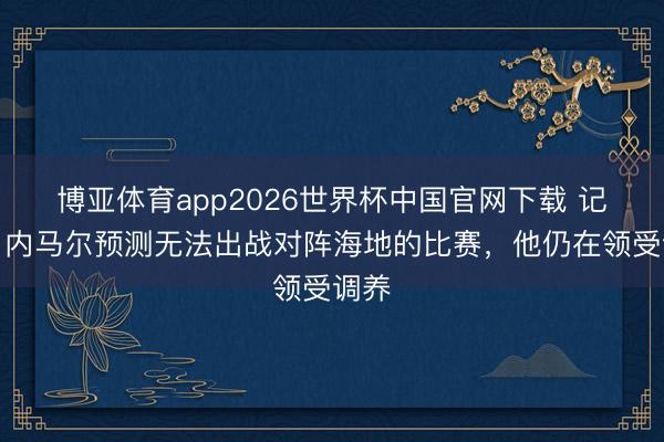 博亚体育app2026世界杯中国官网下载 记者：内马尔预测无法出战对阵海地的比赛，他仍在领受调养