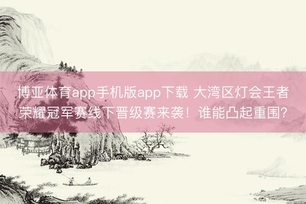 博亚体育app手机版app下载 大湾区灯会王者荣耀冠军赛线下晋级赛来袭！谁能凸起重围？