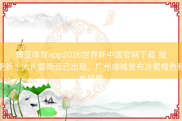 博亚体育app2026世界杯中国官网下载 捏续更新｜大片雷雨云已出现，广州增城发布冰雹橙色预警