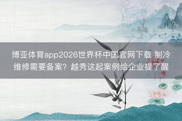 博亚体育app2026世界杯中国官网下载 制冷维修需要备案？越秀这起案例给企业提了醒