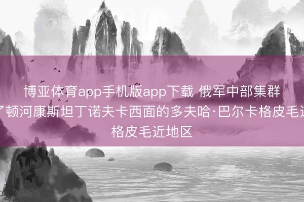 博亚体育app手机版app下载 俄军中部集群占领了顿河康斯坦丁诺夫卡西面的多夫哈·巴尔卡格皮毛近地区