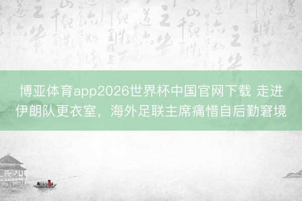 博亚体育app2026世界杯中国官网下载 走进伊朗队更衣室,海外足联主席痛惜自后勤窘境