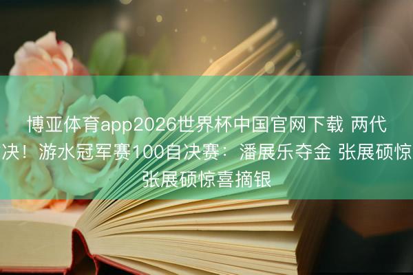 博亚体育app2026世界杯中国官网下载 两代王者对决！游水冠军赛100自决赛：潘展乐夺金 张展硕惊喜摘银