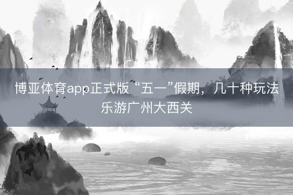 博亚体育app正式版 “五一”假期，几十种玩法乐游广州大西关