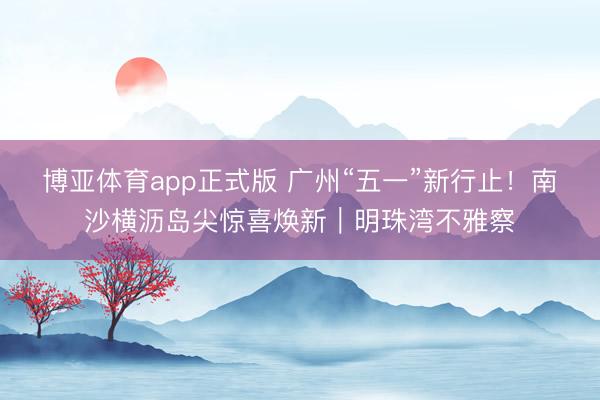 博亚体育app正式版 广州“五一”新行止！南沙横沥岛尖惊喜焕新｜明珠湾不雅察