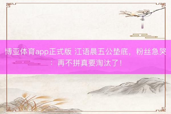 博亚体育app正式版 江语晨五公垫底，粉丝急哭：再不拼真要淘汰了！