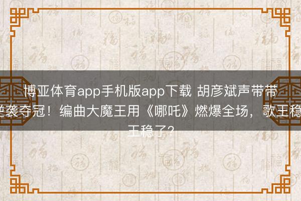博亚体育app手机版app下载 胡彦斌声带带伤逆袭夺冠！编曲大魔王用《哪吒》燃爆全场，歌王稳了？