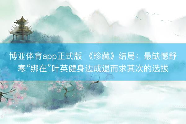 博亚体育app正式版 《珍藏》结局：最缺憾舒寒“绑在”叶英健身边成退而求其次的选拔