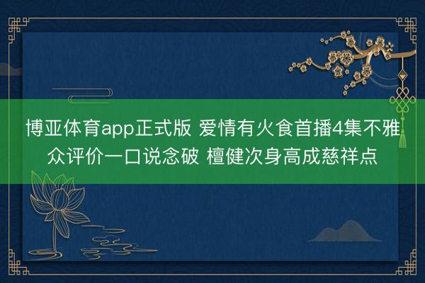 博亚体育app正式版 爱情有火食首播4集不雅众评价一口说念破 檀健次身高成慈祥点