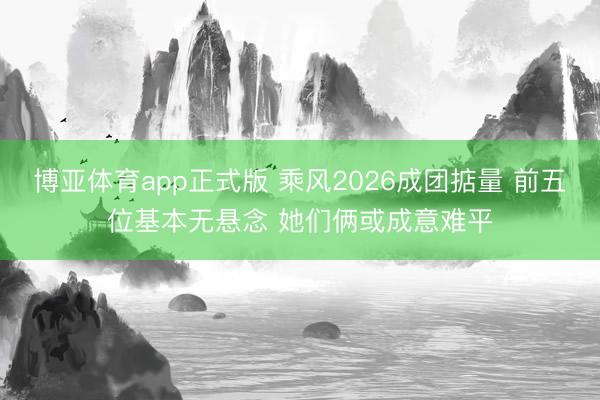 博亚体育app正式版 乘风2026成团掂量 前五位基本无悬念 她们俩或成意难平