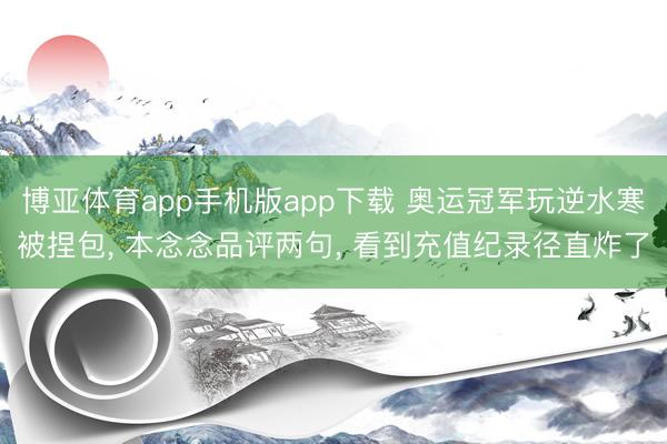 博亚体育app手机版app下载 奥运冠军玩逆水寒被捏包， 本念念品评两句， 看到充值纪录径直炸了